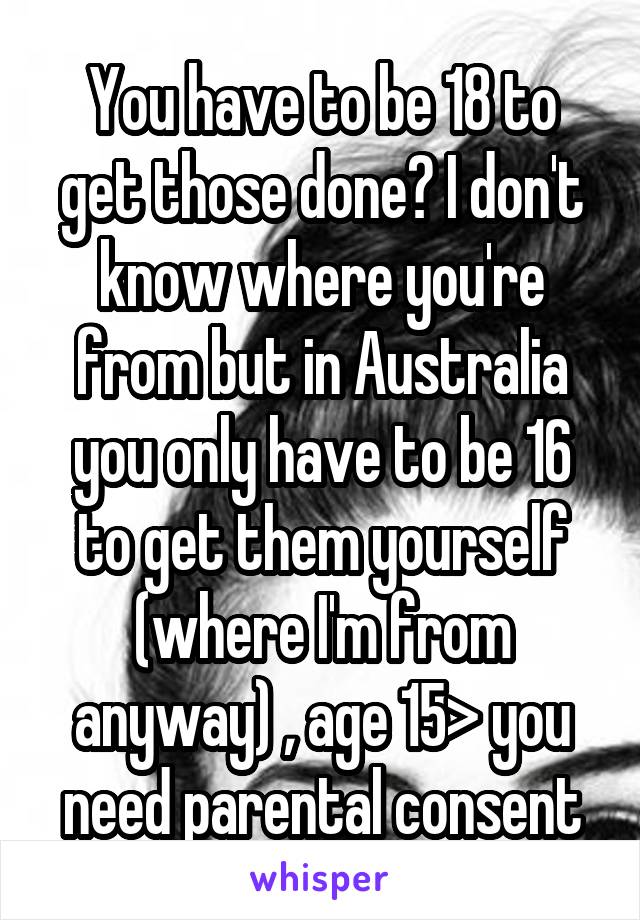 You have to be 18 to get those done? I don't know where you're from but in Australia you only have to be 16 to get them yourself (where I'm from anyway) , age 15> you need parental consent