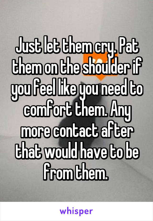 Just let them cry. Pat them on the shoulder if you feel like you need to comfort them. Any more contact after that would have to be from them. 