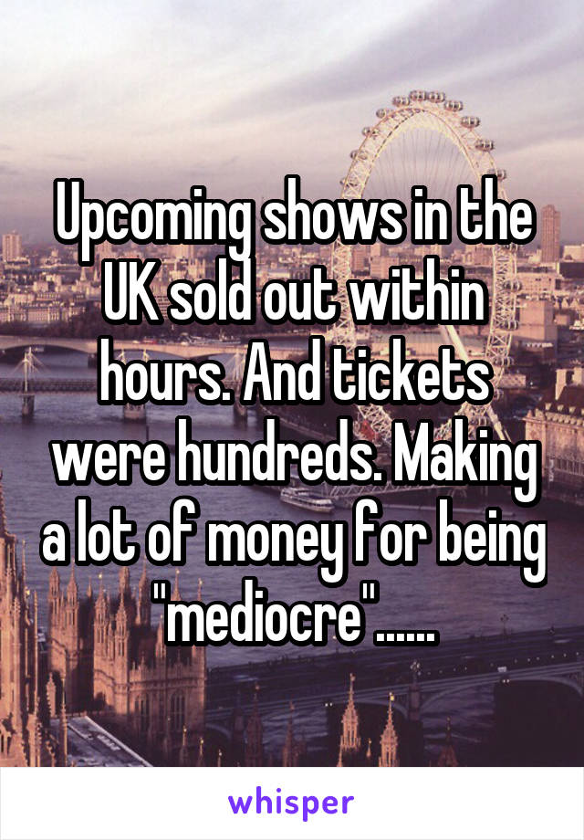 Upcoming shows in the UK sold out within hours. And tickets were hundreds. Making a lot of money for being "mediocre"......