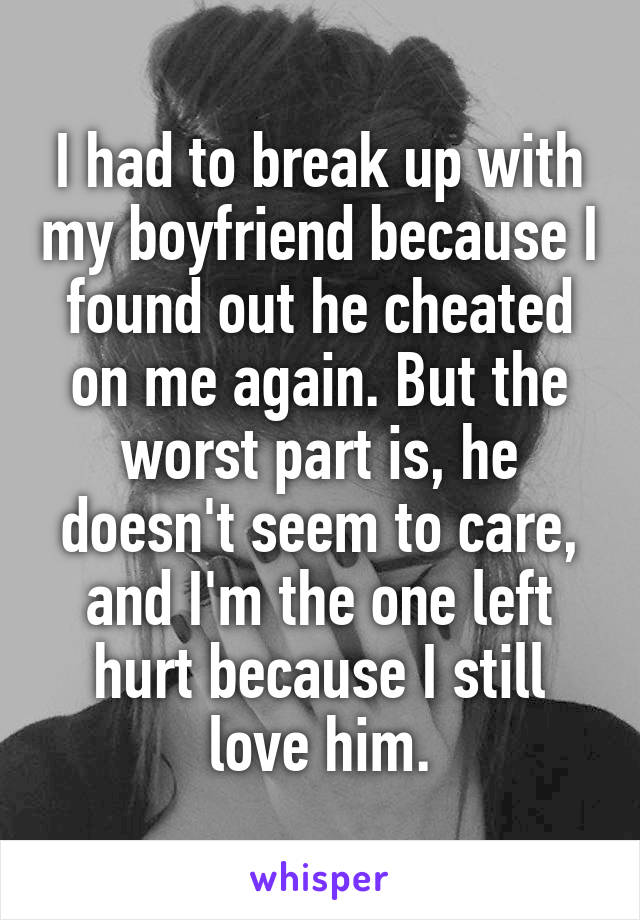 I had to break up with my boyfriend because I found out he cheated on me again. But the worst part is, he doesn't seem to care, and I'm the one left hurt because I still love him.