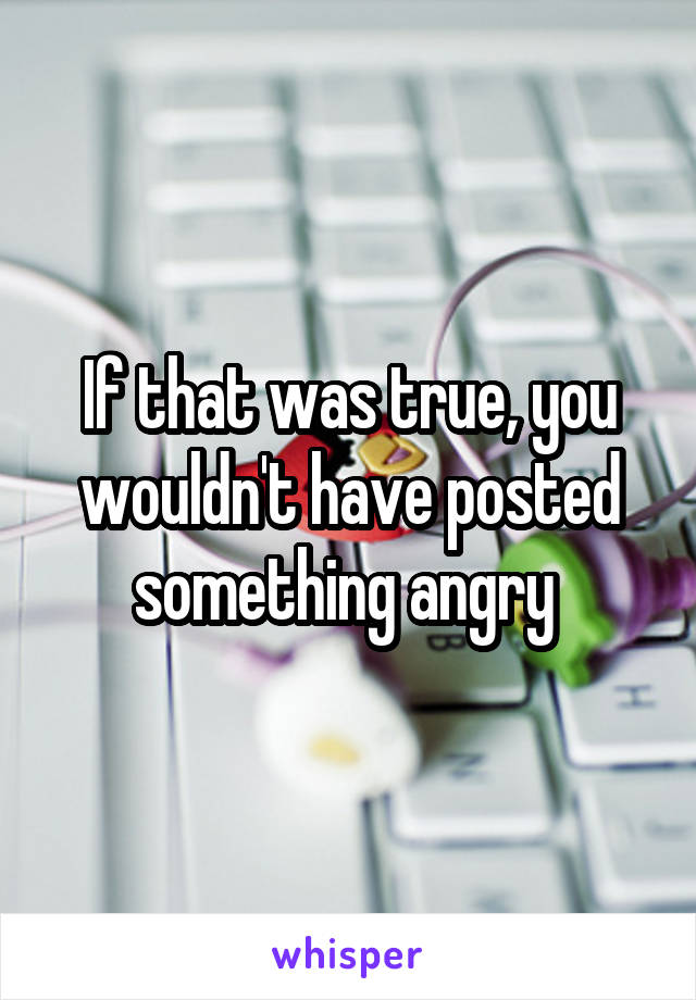 If that was true, you wouldn't have posted something angry 