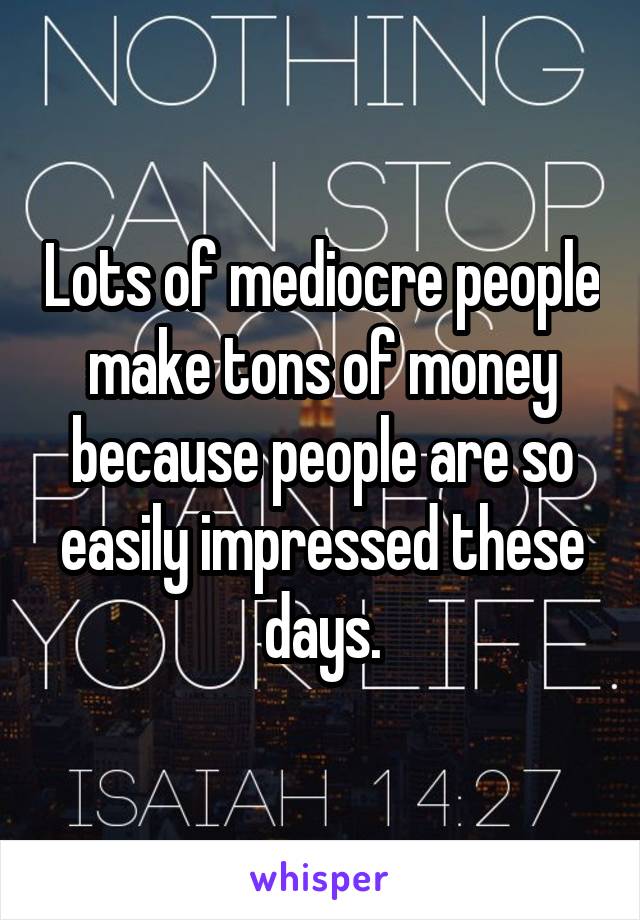 Lots of mediocre people make tons of money because people are so easily impressed these days.