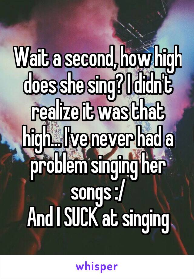 Wait a second, how high does she sing? I didn't realize it was that high... I've never had a problem singing her songs :/
And I SUCK at singing