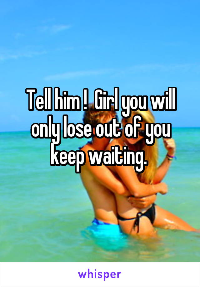 Tell him !  Girl you will only lose out of you keep waiting. 
