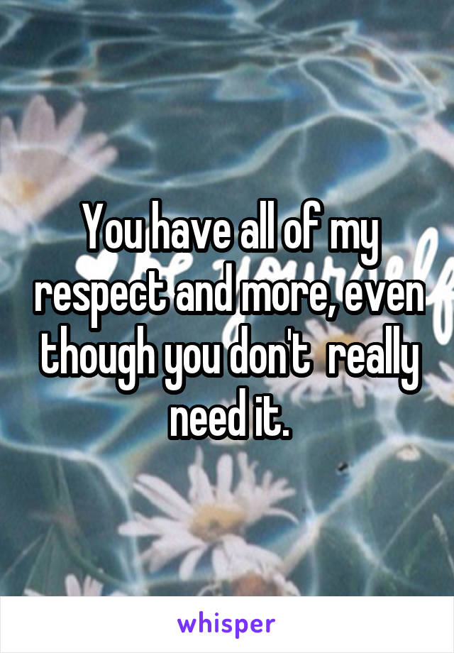 You have all of my respect and more, even though you don't  really need it.