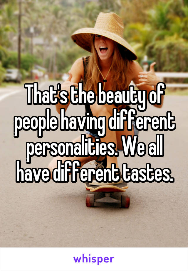 That's the beauty of people having different personalities. We all have different tastes.