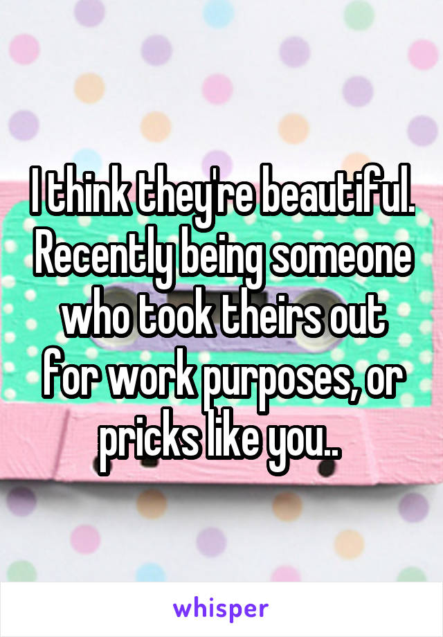 I think they're beautiful. Recently being someone who took theirs out for work purposes, or pricks like you.. 