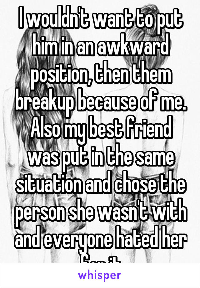 I wouldn't want to put him in an awkward position, then them breakup because of me. Also my best friend was put in the same situation and chose the person she wasn't with and everyone hated her for it