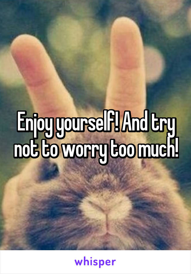 Enjoy yourself! And try not to worry too much!