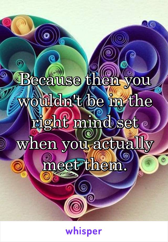 Because then you wouldn't be in the right mind set when you actually meet them.