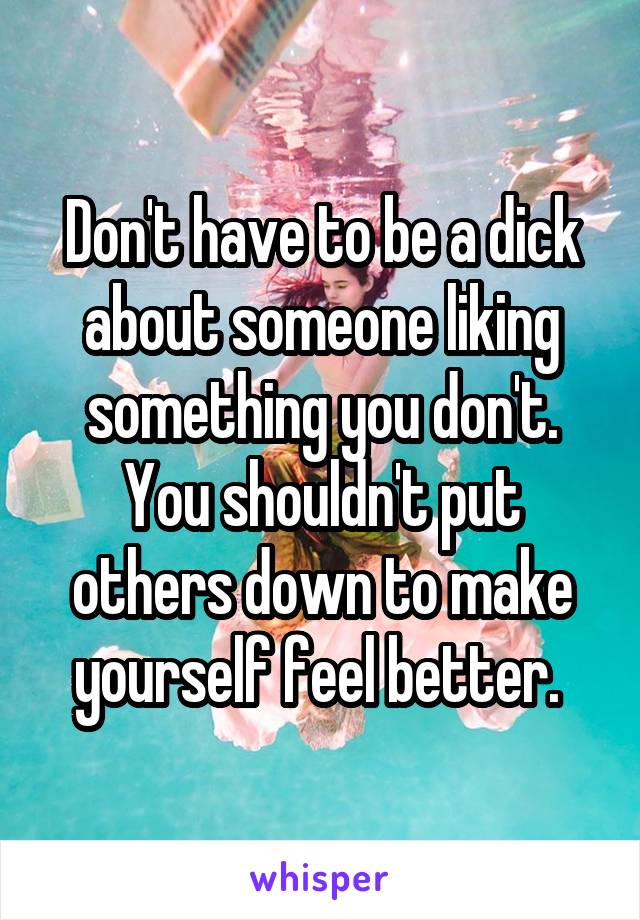 Don't have to be a dick about someone liking something you don't. You shouldn't put others down to make yourself feel better. 