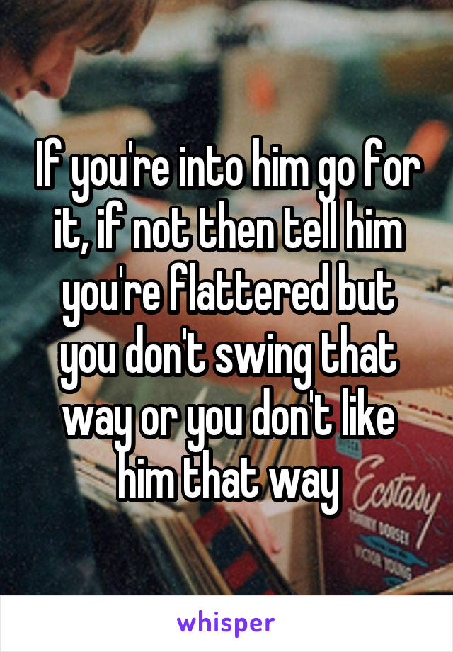 If you're into him go for it, if not then tell him you're flattered but you don't swing that way or you don't like him that way