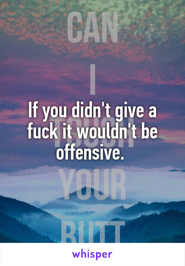 If you didn't give a fuck it wouldn't be offensive. 