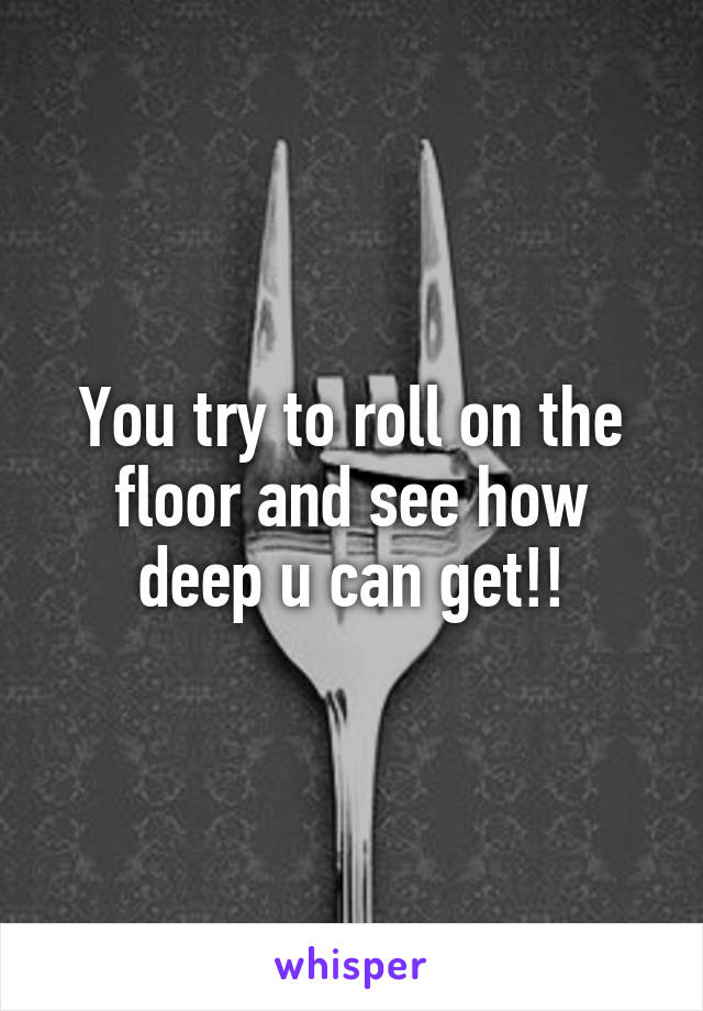 You try to roll on the floor and see how deep u can get!!