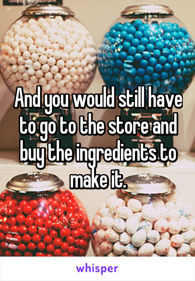 And you would still have to go to the store and buy the ingredients to make it.