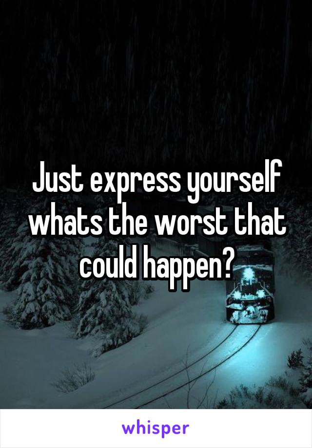 Just express yourself whats the worst that could happen?
