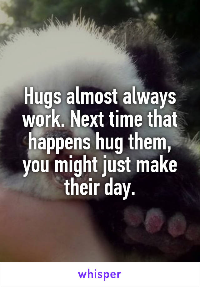 Hugs almost always work. Next time that happens hug them, you might just make their day.