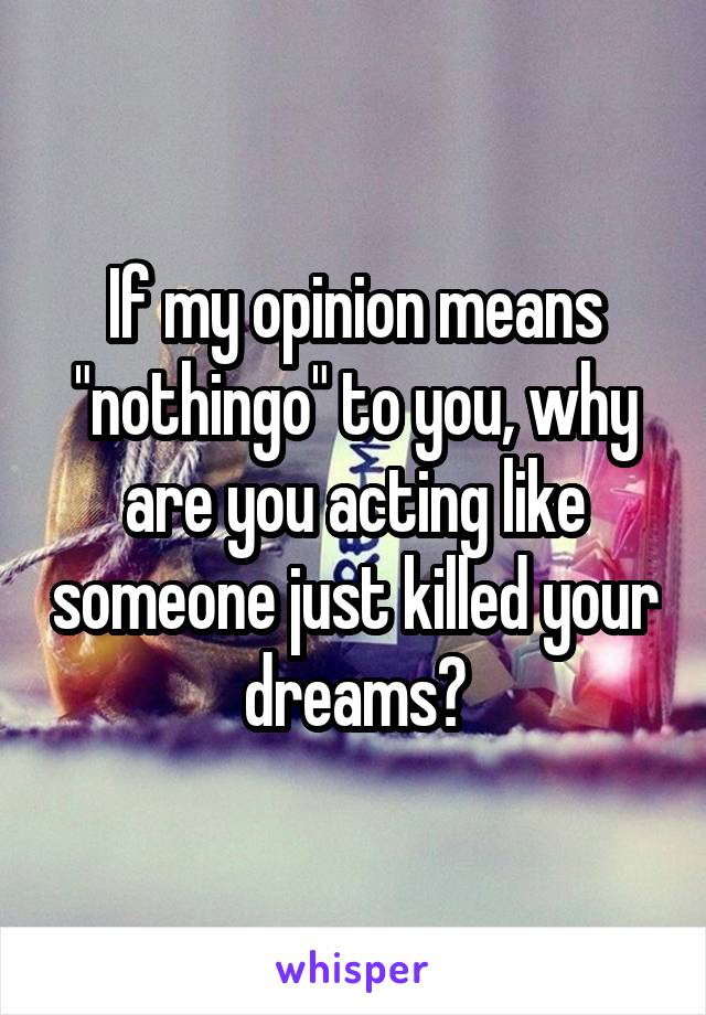 If my opinion means "nothingo" to you, why are you acting like someone just killed your dreams?