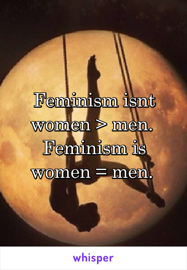 Feminism isnt women > men. 
Feminism is women = men. 