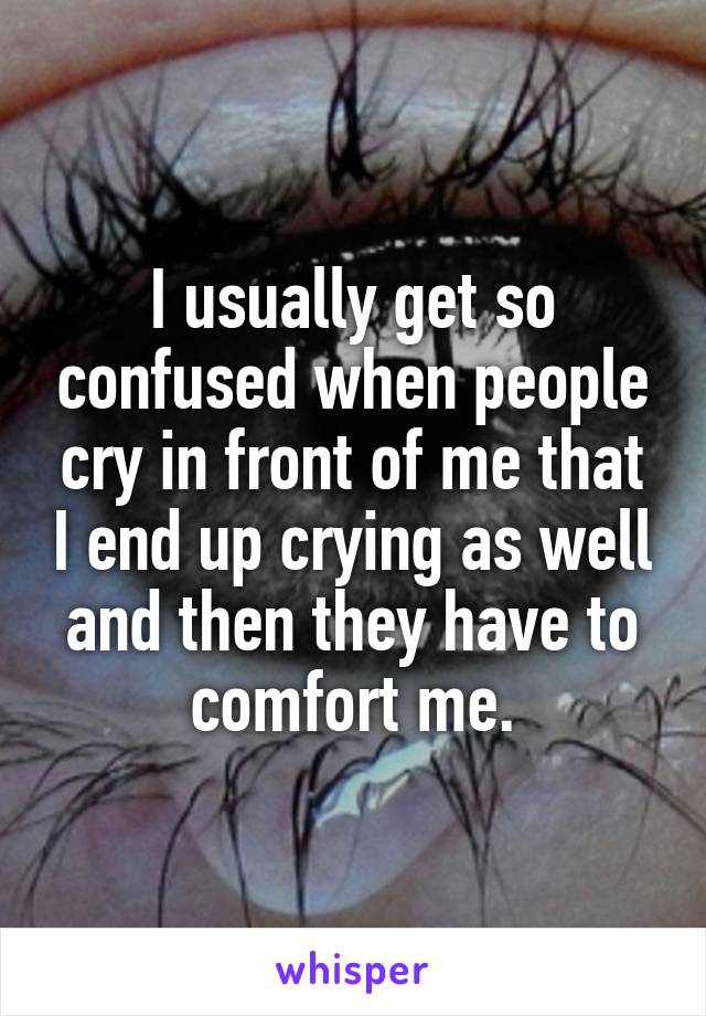 I usually get so confused when people cry in front of me that I end up crying as well and then they have to comfort me.