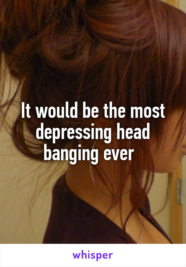 It would be the most depressing head banging ever  