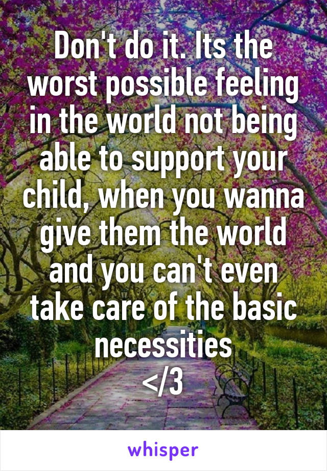 Don't do it. Its the worst possible feeling in the world not being able to support your child, when you wanna give them the world and you can't even take care of the basic necessities
</3
