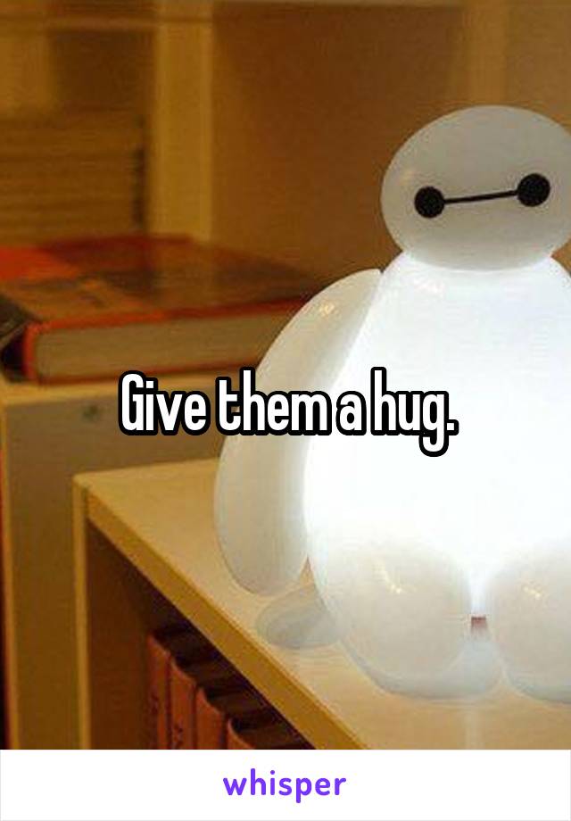 Give them a hug.