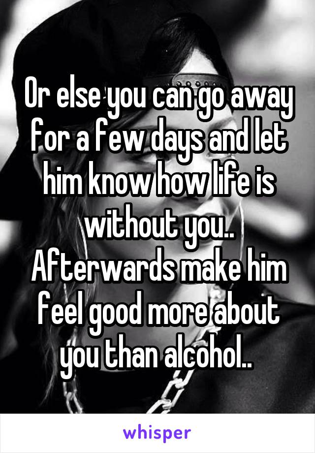 Or else you can go away for a few days and let him know how life is without you.. Afterwards make him feel good more about you than alcohol.. 