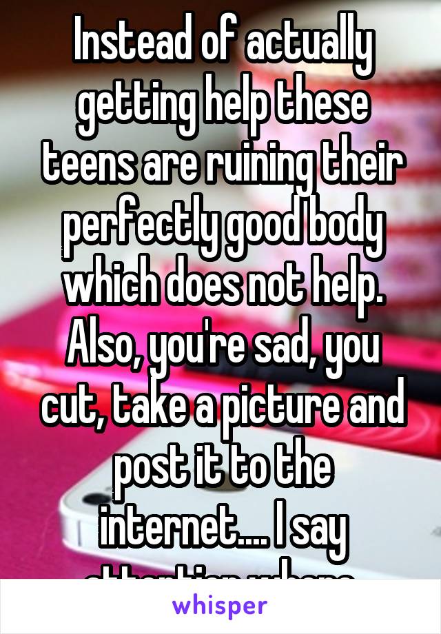 Instead of actually getting help these teens are ruining their perfectly good body which does not help. Also, you're sad, you cut, take a picture and post it to the internet.... I say attention whore.