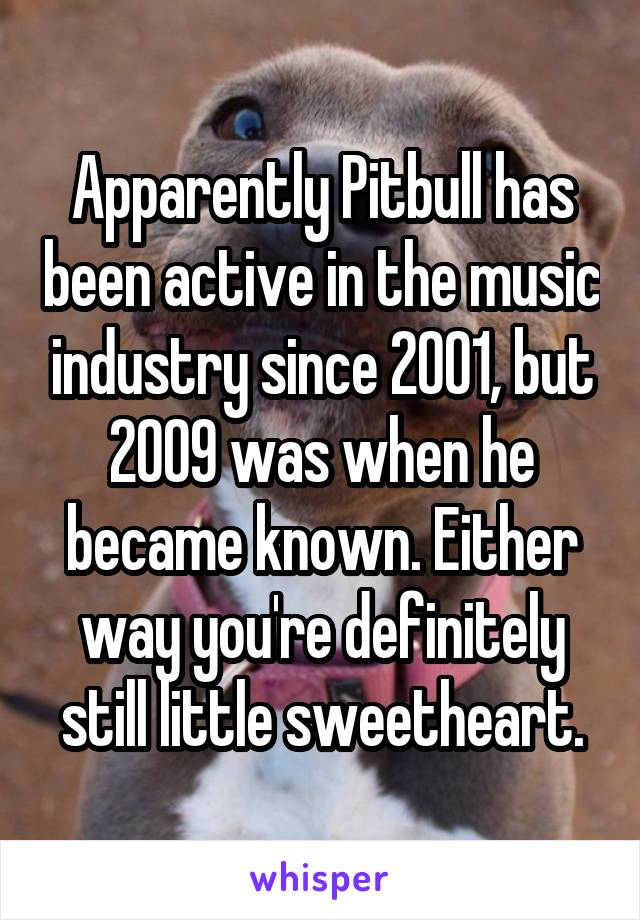 Apparently Pitbull has been active in the music industry since 2001, but 2009 was when he became known. Either way you're definitely still little sweetheart.