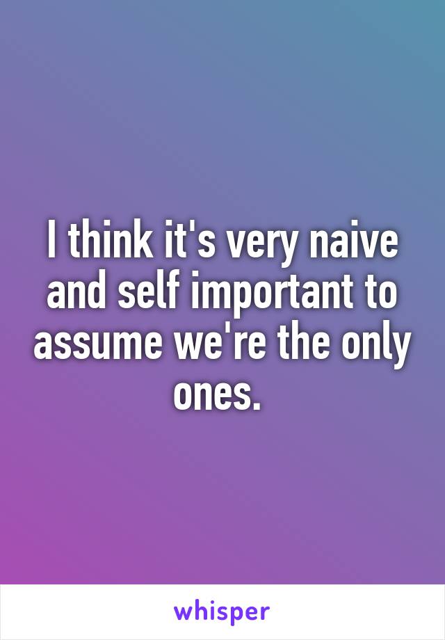 I think it's very naive and self important to assume we're the only ones. 