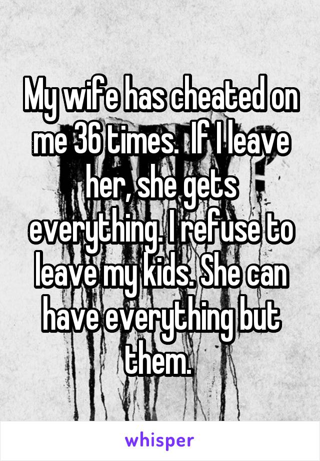 My wife has cheated on me 36 times.  If I leave her, she gets everything. I refuse to leave my kids. She can have everything but them. 