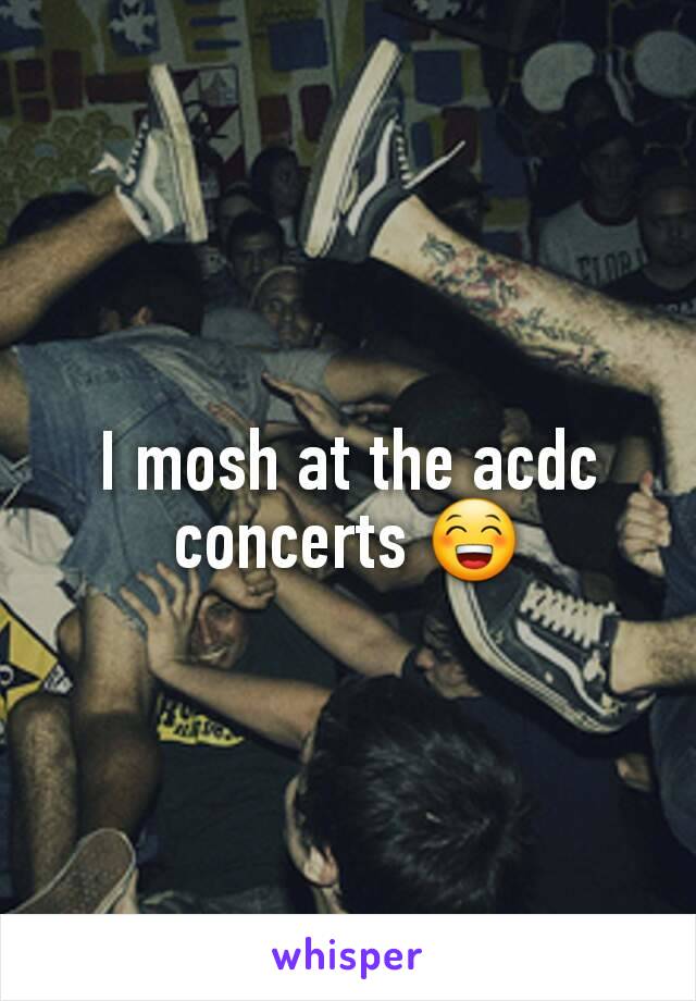 I mosh at the acdc concerts 😁