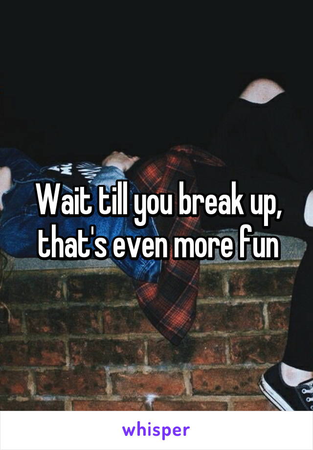 Wait till you break up, that's even more fun
