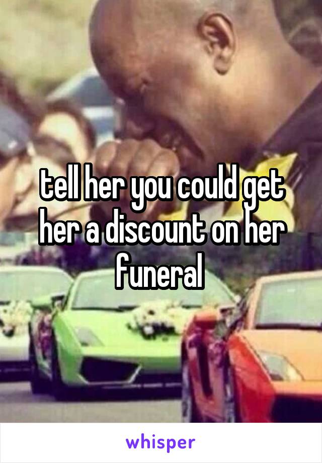 tell her you could get her a discount on her funeral 