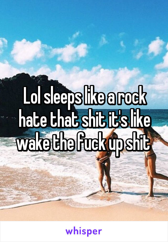 Lol sleeps like a rock hate that shit it's like wake the fuck up shit 