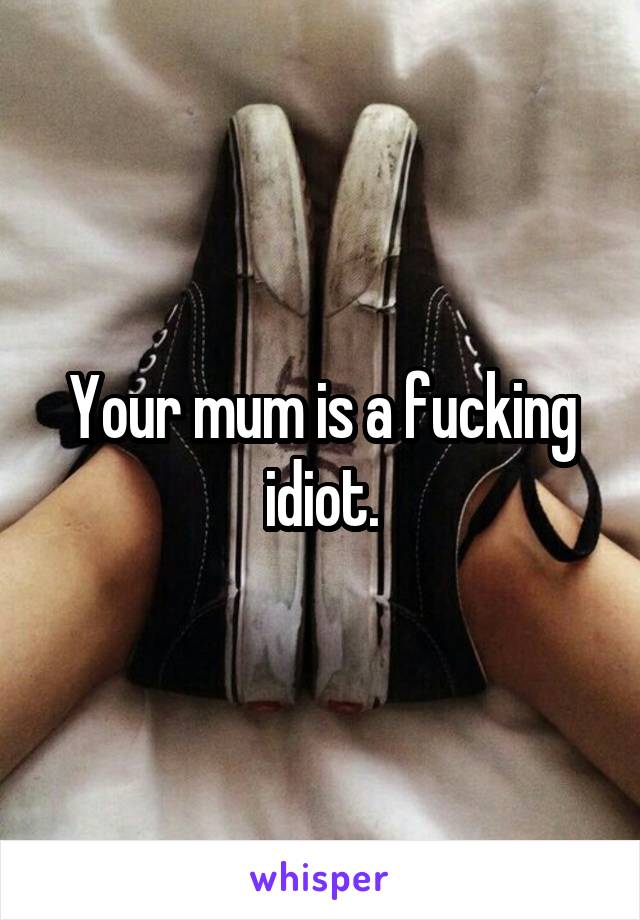 Your mum is a fucking idiot.