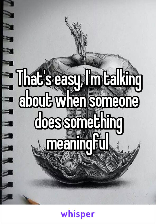 That's easy, I'm talking about when someone does something meaningful 