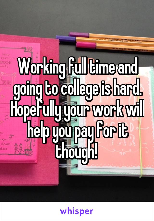 Working full time and going to college is hard. Hopefully your work will help you pay for it though! 