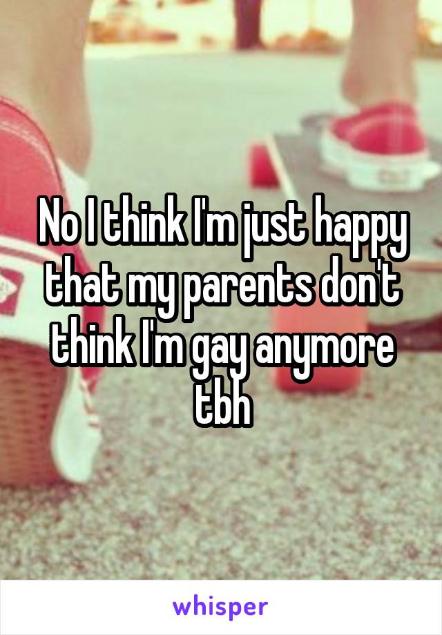 No I think I'm just happy that my parents don't think I'm gay anymore tbh