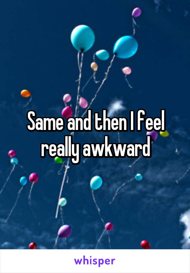 Same and then I feel really awkward