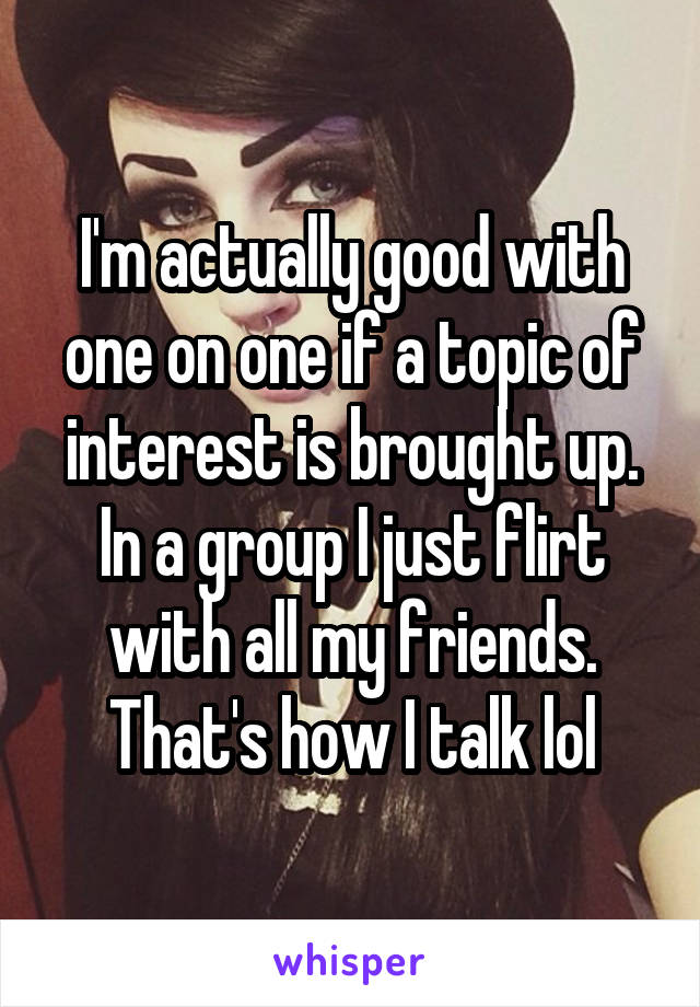 I'm actually good with one on one if a topic of interest is brought up. In a group I just flirt with all my friends. That's how I talk lol