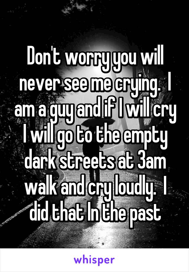 Don't worry you will never see me crying.  I am a guy and if I will cry I will go to the empty dark streets at 3am walk and cry loudly.  I did that In the past