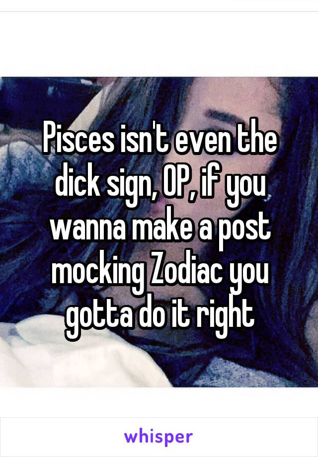Pisces isn't even the dick sign, OP, if you wanna make a post mocking Zodiac you gotta do it right
