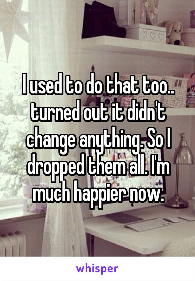 I used to do that too.. turned out it didn't change anything. So I dropped them all. I'm much happier now.