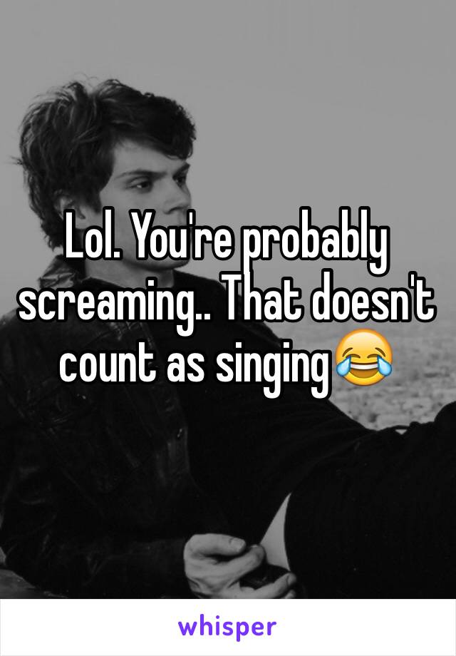Lol. You're probably screaming.. That doesn't count as singing😂