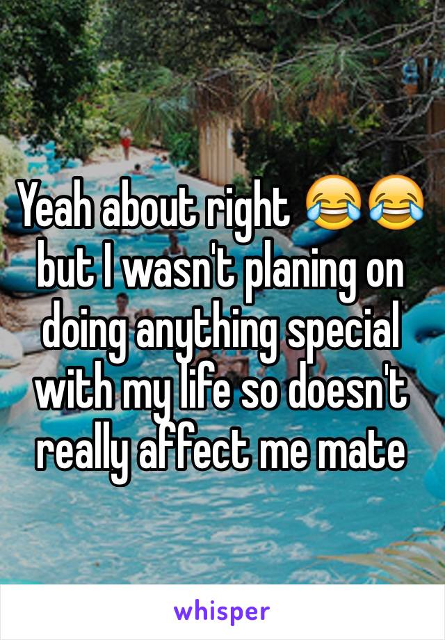 Yeah about right 😂😂  but I wasn't planing on doing anything special with my life so doesn't really affect me mate 