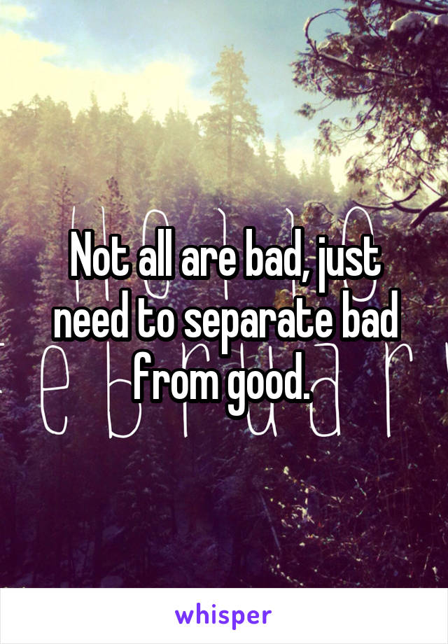 Not all are bad, just need to separate bad from good. 