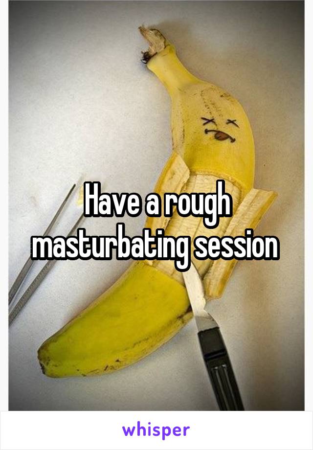 Have a rough masturbating session 