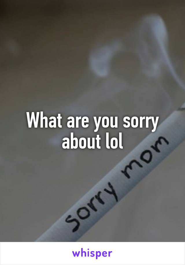 What are you sorry about lol